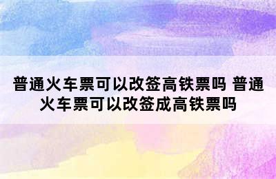 普通火车票可以改签高铁票吗 普通火车票可以改签成高铁票吗